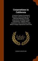 Corporations in California: A Concise Treatise Covering All Branches of the Existing Law of California Relating to Private Corporations, Including ... Under Which Foreign Corporations Can Do Bu 1145613349 Book Cover