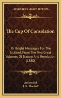 The Cup Of Consolation: Or Bright Messages For The Sickbed, From The Two Great Volumes Of Nature And Revelation 116568280X Book Cover