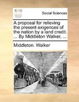 A proposal for relieving the present exigences of the nation by a land credit. ... By Middleton Walker, ... 1140673106 Book Cover