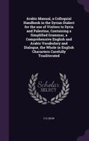 Arabic Manual, a Colloquial Handbook in the Syrian Dialect for the Use of Visitors to Syria and Palestine, Containing a Simplified Grammar, a Comprehensive English and Arabic Vocabulary and Dialogue,  1359686320 Book Cover