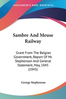 Sambre And Meuse Railway: Grant From The Belgian Government, Report Of Mr. Stephenson And General Statement, May, 1845 1165372789 Book Cover