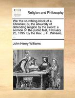 War the stumbling-block of a Christian; or, the absurdity of defending religion by the sword: a sermon on the public fast, February 25, 1795. By the Rev. J. H. Williams, ... 1170569080 Book Cover