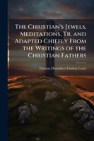 The Christian's Jewels, Meditations, Tr. and Adapted Chiefly from the Writings of the Christian Fathers 1145523501 Book Cover