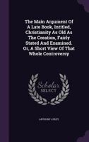 The Main Argument of a Late Book, Intitled, Christianity as Old as the Creation, Fairly Stated and Examined. Or, a Short View of That Whole Controversy 1355661498 Book Cover