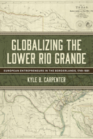 Globalizing the Lower Rio Grande: European Entrepreneurs in the Borderlands, 1749-1881 (Volume 2) (Randolph B. “Mike” Campbell Series) 1574419455 Book Cover