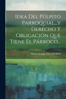 Idea Del Púlpito Parroquial...y Derecho Y Obligación Que Tiene El Párroco... 102131823X Book Cover
