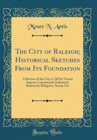 The City of Raleigh; Historical Sketches from Its Foundation: A Review of the City in All Its Varied Aspects Commercial, Industrial, Statistical, Reli 0265269377 Book Cover