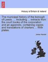 The municipal history of the borough of Leeds. ... Including ... extracts from the court books of the corporation and an appendix, containing copies and translations of charters ... With plates. 1241336687 Book Cover