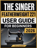 The Singer Featherweight 221 User Guide 2026: Master Setup, Threading, Stitching, Maintenance, and Everyday Sewing Techniques B0HBPH7V12 Book Cover