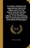 An Oration, Delivered, by Appointment, Before the Albany and Troy City Guards, and the Common Council of the City of Albany, on the 23d February, 1818. in Commemmoration [!] of the Birth of Washington 1373409584 Book Cover