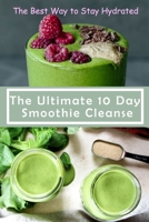 The Ultimate 10 Day Smoothie Cleanse: The Best Way to Stay Hydrated: Green smoothie for health B08XFK9VFH Book Cover