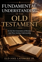 A FUNDAMENTAL UNDERSTANDING OF THE OLD TESTAMENT: For the Next Generation of Ministers and Those Seeking Understanding B0GWXS1RTJ Book Cover
