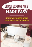 Cricut Explore Air 2 Made Easy: Getting Started With Your Crafting Business: Start A Profitable Business With Cricut Explore Air 2 B09CGHRZV9 Book Cover