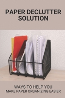 Paper Declutter Solution: Ways To Help You Make Paper Organizing Easier: How To Organize Years Of Paperwork B098GL3Y92 Book Cover