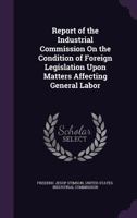 Report of the Industrial Commission On the Condition of Foreign Legislation Upon Matters Affecting General Labor 1358197512 Book Cover