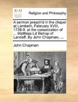 A Sermon Preach'd in the Chapel at Lambeth, February XVIII, 1738-9: At the Consecration of ... Matthias LD Bishop of Landaff. by John Chapman, 1179573994 Book Cover