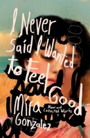 I Never Said I Wanted to Feel Good: New and Collected Works 1968043322 Book Cover
