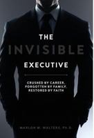 The Invisible Executive: Crushed by Career, Forgotten by Family, Restored by Faith 173296632X Book Cover