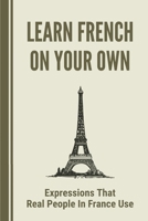 Learn French On Your Own: Expressions That Real People In France Use: Teach Speaking French B098GTZVZ7 Book Cover