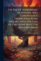 The Use Of Astronomy In History And Chronology Exemplified In An Inquiry Into The Fall Of The Stone Into The Aegospotamos: Said To Have Been Foretold By Anaxagoras ... 1179954041 Book Cover