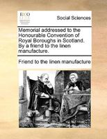 Memorial addressed to the Honourable Convention of Royal Boroughs in Scotland. By a friend to the linen manufacture. 1170952879 Book Cover