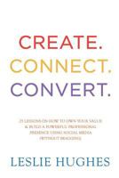 Create. Connect. Convert.: 25 Lessons on How to Own Your Value and Build a Powerful Professional Presence Using Social Media Tools Such as Linkedin, Twitter, and Facebook (Without Bragging). 0993690599 Book Cover