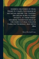 Address Delivered by Hon. Henry H. Crapo, Governor of Michigan, Before the Central Michigan Agricultural Society, at Their Sheep-shearing Exhibition ... College Farm, on Thursday, May 24th, 1866 1023267780 Book Cover
