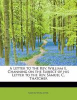 A Letter to the Rev. William E. Channing on the Subject of his Letter to the Rev. Samuel C. Thatcher 1018304584 Book Cover