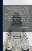 Authenticated Report of the Discussion Which Took Place Between the Rev. Thomas Maguire and the Rev. T.D. Gregg, in the Round Room of the Rotunda, On ... 4Th, 5Th, 6Th, 7Th. Dublin, R. Coyne, 1839 1145728197 Book Cover