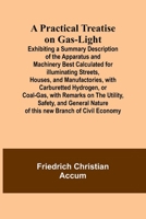 A Practical Treatise on Gas-light; Exhibiting a Summary Description of the Apparatus and Machinery Best Calculated for Illuminating Streets, Houses, ... Remarks on the Utility, Safety, and General N 936147426X Book Cover