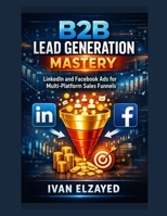 B2B Lead Generation Mastery: LinkedIn and Facebook Ads for Multi-Platform Sales Funnels B0GQQT2TP3 Book Cover