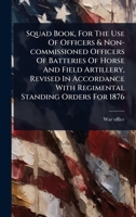 Squad Book, For The Use Of Officers & Non-commissioned Officers Of Batteries Of Horse And Field Artillery, Revised In Accordance With Regimental Standing Orders For 1876 1024846504 Book Cover