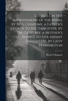 Letters On the Improvement of the Mind, by Mrs. Chapone. a Father's Legacy to His Daughter, by Dr. Gregory. a Mother's Advice to Her Absent Daughters, by Lady Pennington 1022057898 Book Cover
