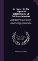 An History of the Origin and Establishment of Gothic Architecture: Comprehending Also an Account, from His Own Writings, of Caesar Caesarianus, the First Professed Commentator on Vitruvius, and of His 1165924064 Book Cover