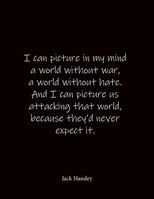 I can picture in my mind a world without war, a world without hate. And I can picture us attacking that world, because they'd never expect it. Jack Handey: Quote Notebook - Lined Notebook -Lined Journ 1688080317 Book Cover