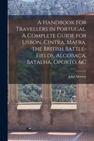 A Handbook for Travellers in Portugal. A Complete Guide for Lisbon, Cintra, Mafra, the British Battle-fields, Alcobaça, Batalha, Oporto, &c 1173368329 Book Cover