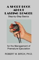 A Short Book about Lasting Longer: Step-By-Step Basics for the Management of Premature Ejaculation 1449523234 Book Cover