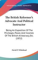 The British Reformer's Advocate And Political Instructor: Being An Exposition Of The Privileges, Power, And Incomes Of The British Aristocracy, Etc. 1165782944 Book Cover