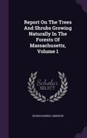 Report on the Trees and Shrubs Growing Naturally in the Forests of Massachusetts, Volume 1 1148922652 Book Cover