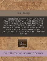 The historie of tithes that is, the practice of payment of them, the positiue laws made for them, the opinions touching the right of them: a review of ... in the vse of it / by I. Selden. 1240414846 Book Cover