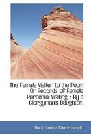 The Female Visitor to the Poor: Or Records of Female Parochial Visiting.: By a Clergyman's Daughter 1103449907 Book Cover