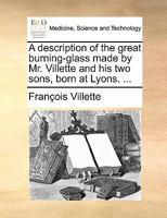 A description of the great burning-glass made by Mr. Villette and his two sons, born at Lyons. With some remarks upon the surprising and wonderful effects thereof. In French and English. 1140856685 Book Cover