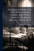 Eulogium Upon The Life, Professional Labors And Public Services Of Joseph Mather Smith, M. D.: Delivered Before The New York Academy Of Medicine, ... 6, 1867. Printed For Private Distribution 124635554X Book Cover