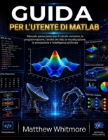 Guida per l'utente di MATLAB: Manuale passo passo per il calcolo numerico, la programmazione, l'analisi dei dati, la visualizzazione, la simulazione e l'intelligenza artificiale (Italian Edition) B0H4L9S488 Book Cover