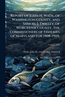 Report of John H. Wade, of Washington County, and Samuel J. Twilley, of Worcester County. The Commissioners of Fisheries of Maryland for 1908-1909. Volume 1910 117329564X Book Cover