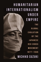 Humanitarian Internationalism Under Empire: The Global Evolution of the Japanese Red Cross Movement, 1877–1945 0231211643 Book Cover