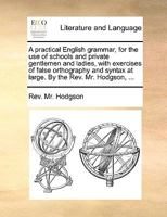 A practical English grammar, for the use of schools and private gentlemen and ladies, with exercises of false orthography and syntax at large. By the Rev. Mr. Hodgson, ... 1140971824 Book Cover