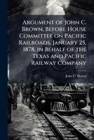 Argument of John C. Brown, Vice President Texas and Pacific Railway Company, Before House Committee on Pacific Railroads, January 25, 1878: In Behalf of the Texas and Pacific Railway Company; Forty-Fi 1177712954 Book Cover