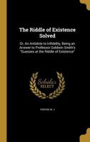 The Riddle of Existence Solved; Or, an Antidote to Infidelity, Being an Answer to Professor Goldwin Smith's Guesses at the Riddle of Existence 1354498569 Book Cover