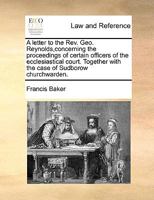A letter to the Rev. Geo. Reynolds,concerning the proceedings of certain officers of the ecclesiastical court. Together with the case of Sudborow churchwarden. 1170982972 Book Cover